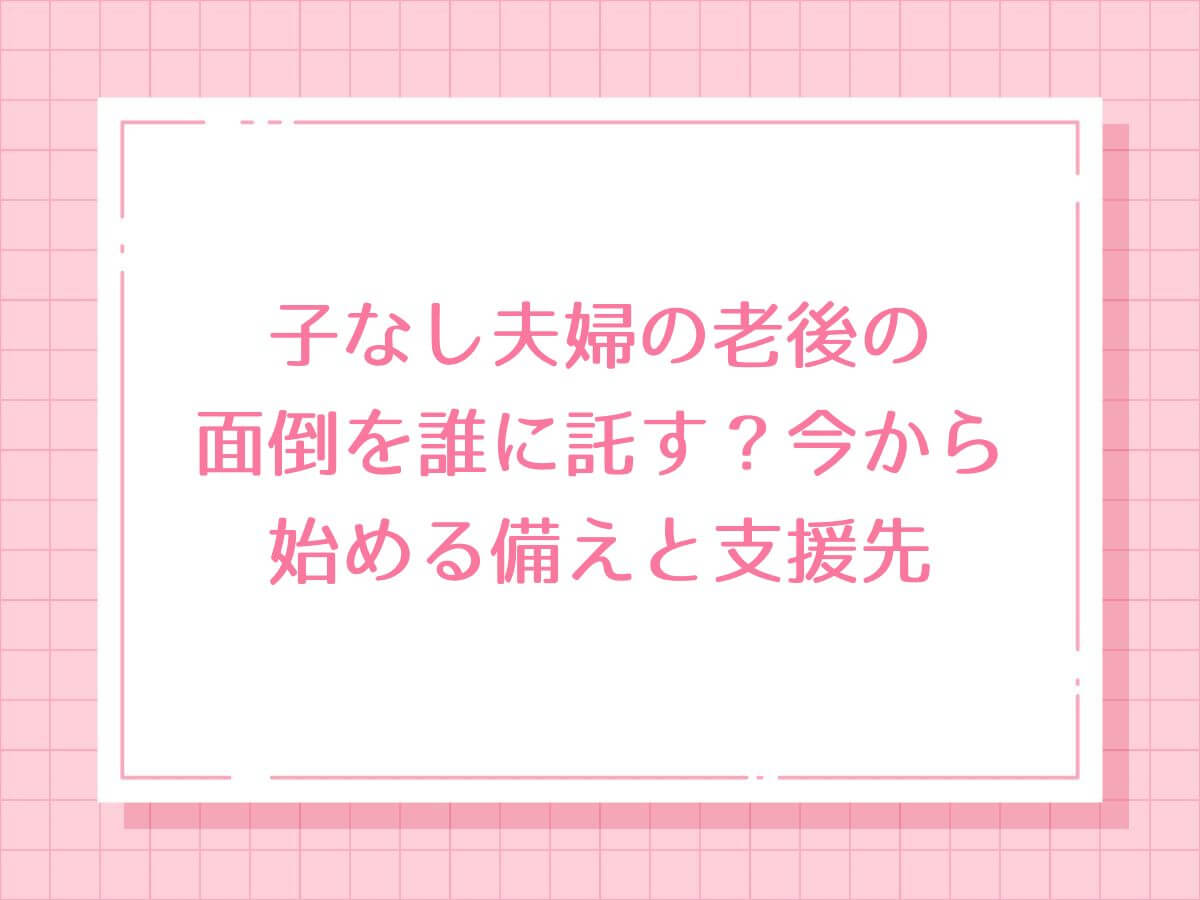 子なし夫婦の老後の面倒を誰に託す？今から始める備えと支援先