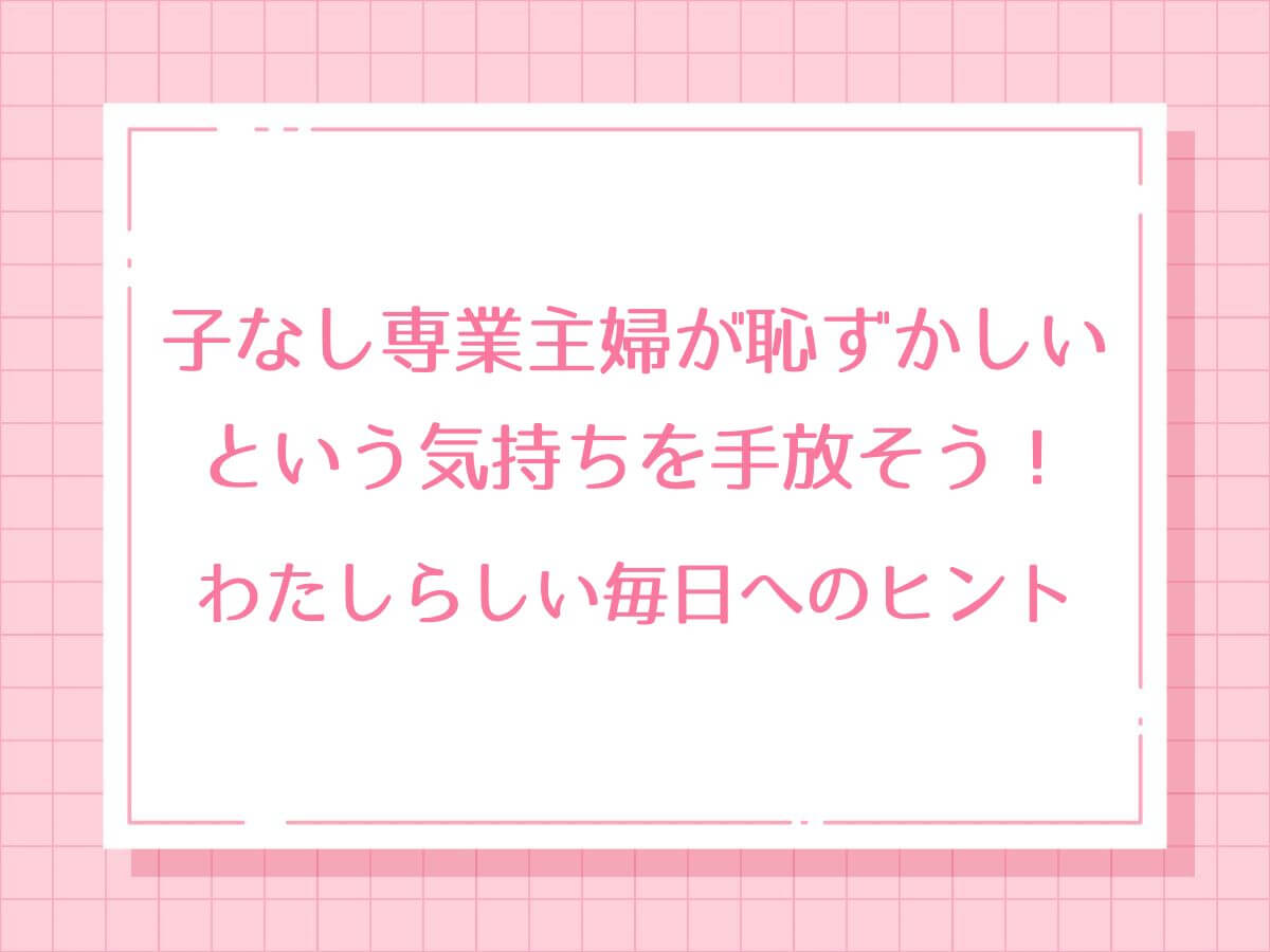 子なし専業主婦が恥ずかしいという気持ちを手放そう！わたしらしい毎日へのヒント